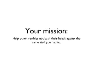 Your mission: Help other newbies not bash their heads against the same stuff you had to. 