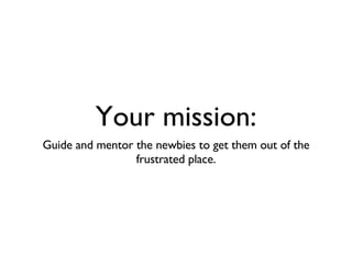 Your mission: Guide and mentor the newbies to get them out of the frustrated place. 