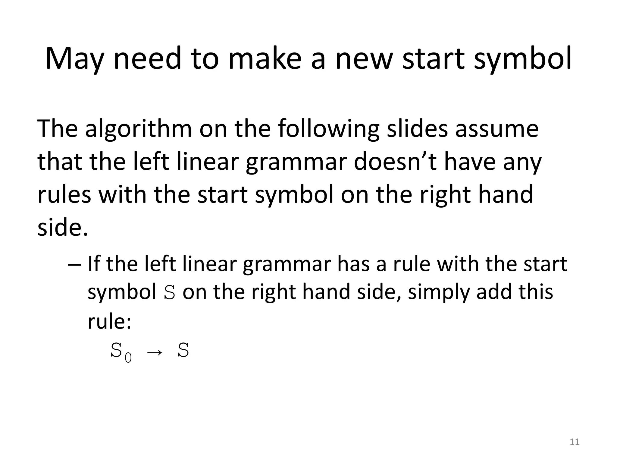May need to make a new start symbol
The algorithm on the following slides assume
that the left linear grammar doesn’t have any
rules with the start symbol on the right hand
side.
– If the left linear grammar has a rule with the start
symbol S on the right hand side, simply add this
rule:
S0 → S
11
 