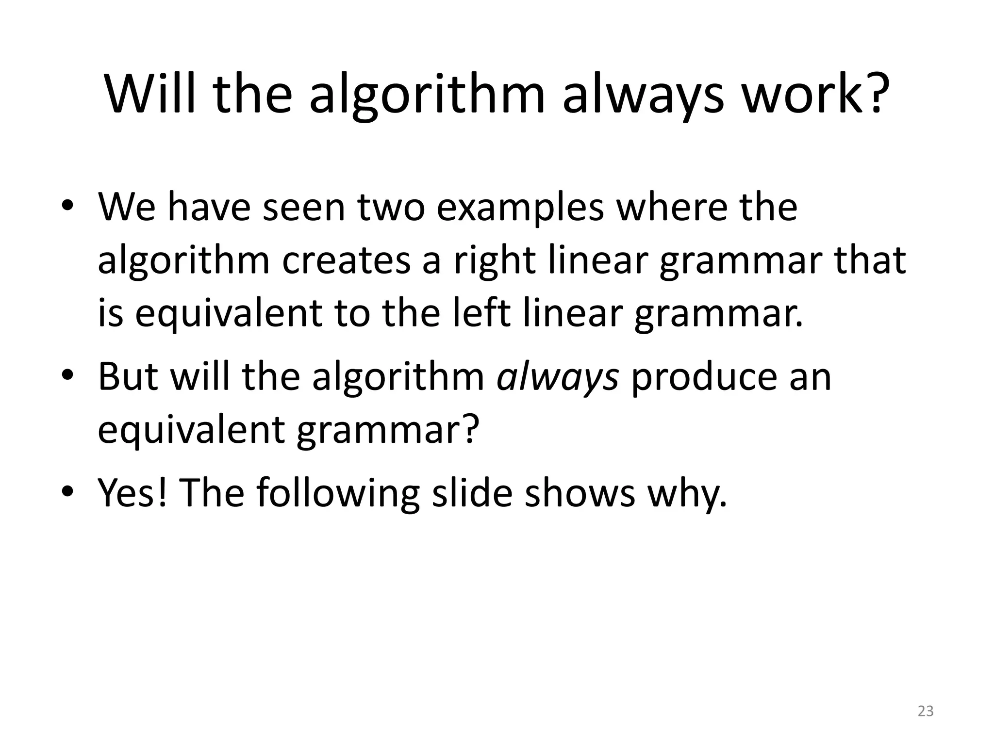 Will the algorithm always work?
• We have seen two examples where the
algorithm creates a right linear grammar that
is equivalent to the left linear grammar.
• But will the algorithm always produce an
equivalent grammar?
• Yes! The following slide shows why.
23
 