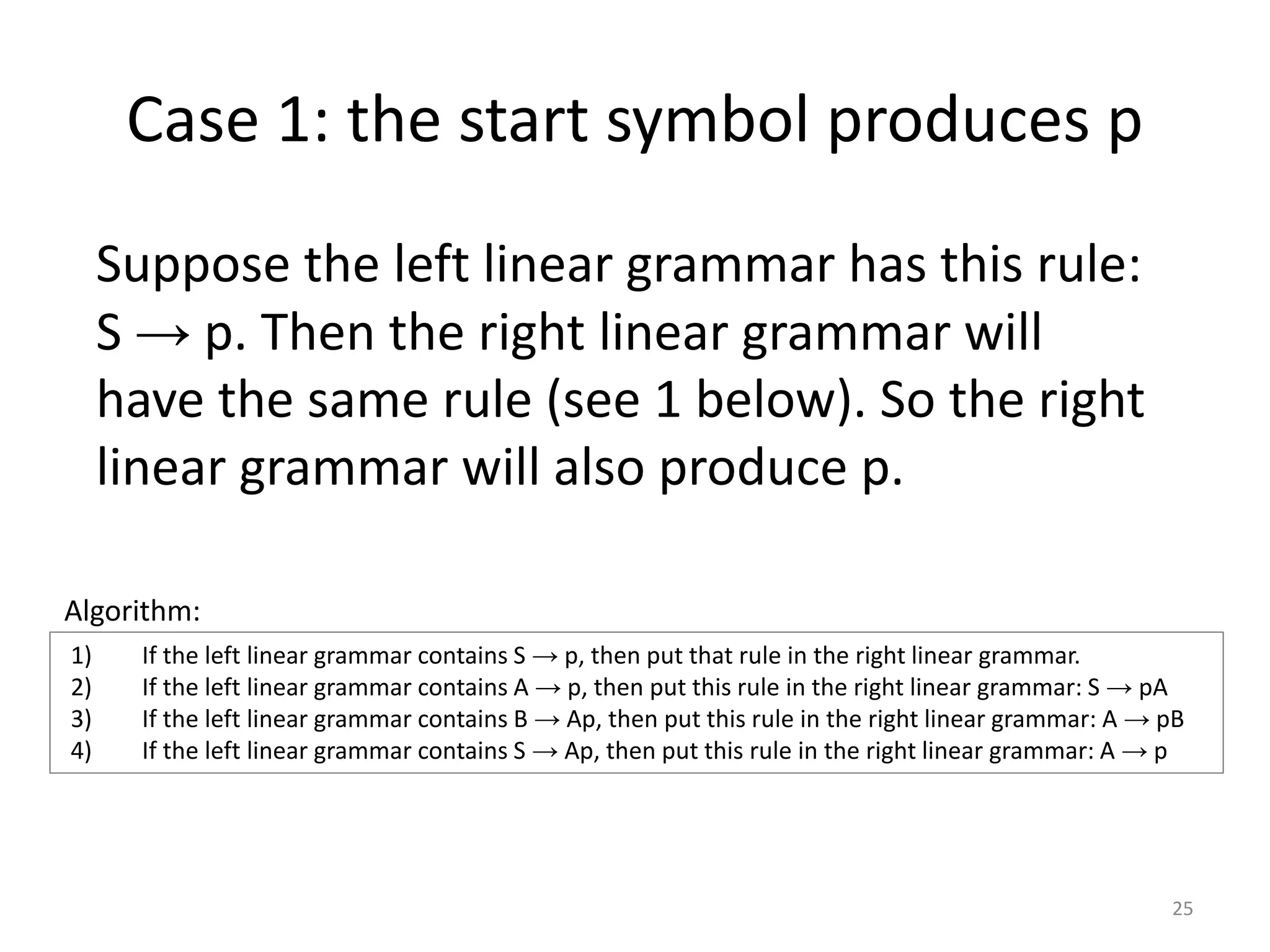 Case 1: the start symbol produces p
Suppose the left linear grammar has this rule:
S → p. Then the right linear grammar will
have the same rule (see 1 below). So the right
linear grammar will also produce p.
1) If the left linear grammar contains S → p, then put that rule in the right linear grammar.
2) If the left linear grammar contains A → p, then put this rule in the right linear grammar: S → pA
3) If the left linear grammar contains B → Ap, then put this rule in the right linear grammar: A → pB
4) If the left linear grammar contains S → Ap, then put this rule in the right linear grammar: A → p
Algorithm:
25
 
