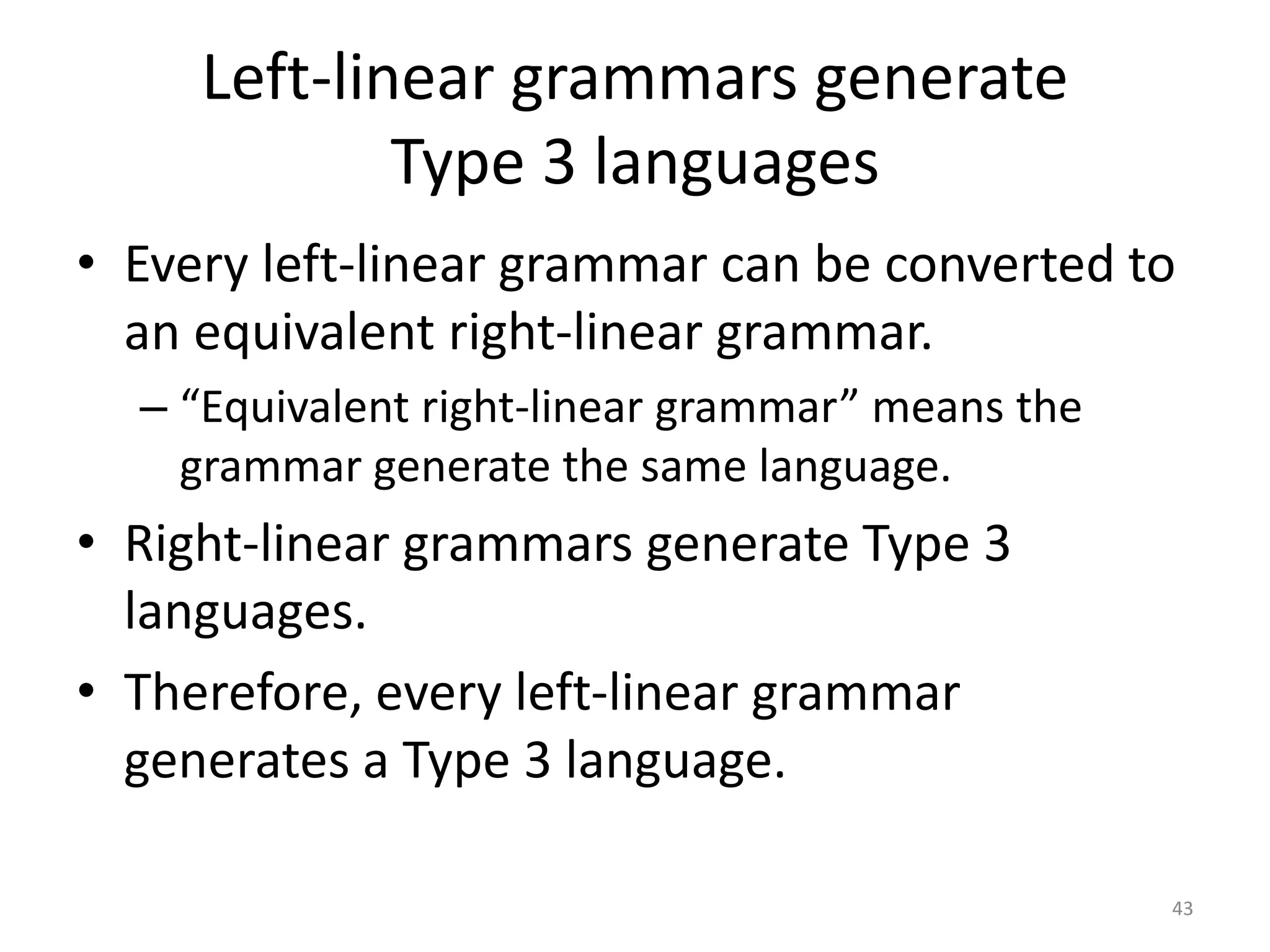 Left-linear grammars generate
Type 3 languages
• Every left-linear grammar can be converted to
an equivalent right-linear grammar.
– “Equivalent right-linear grammar” means the
grammar generate the same language.
• Right-linear grammars generate Type 3
languages.
• Therefore, every left-linear grammar
generates a Type 3 language.
43
 