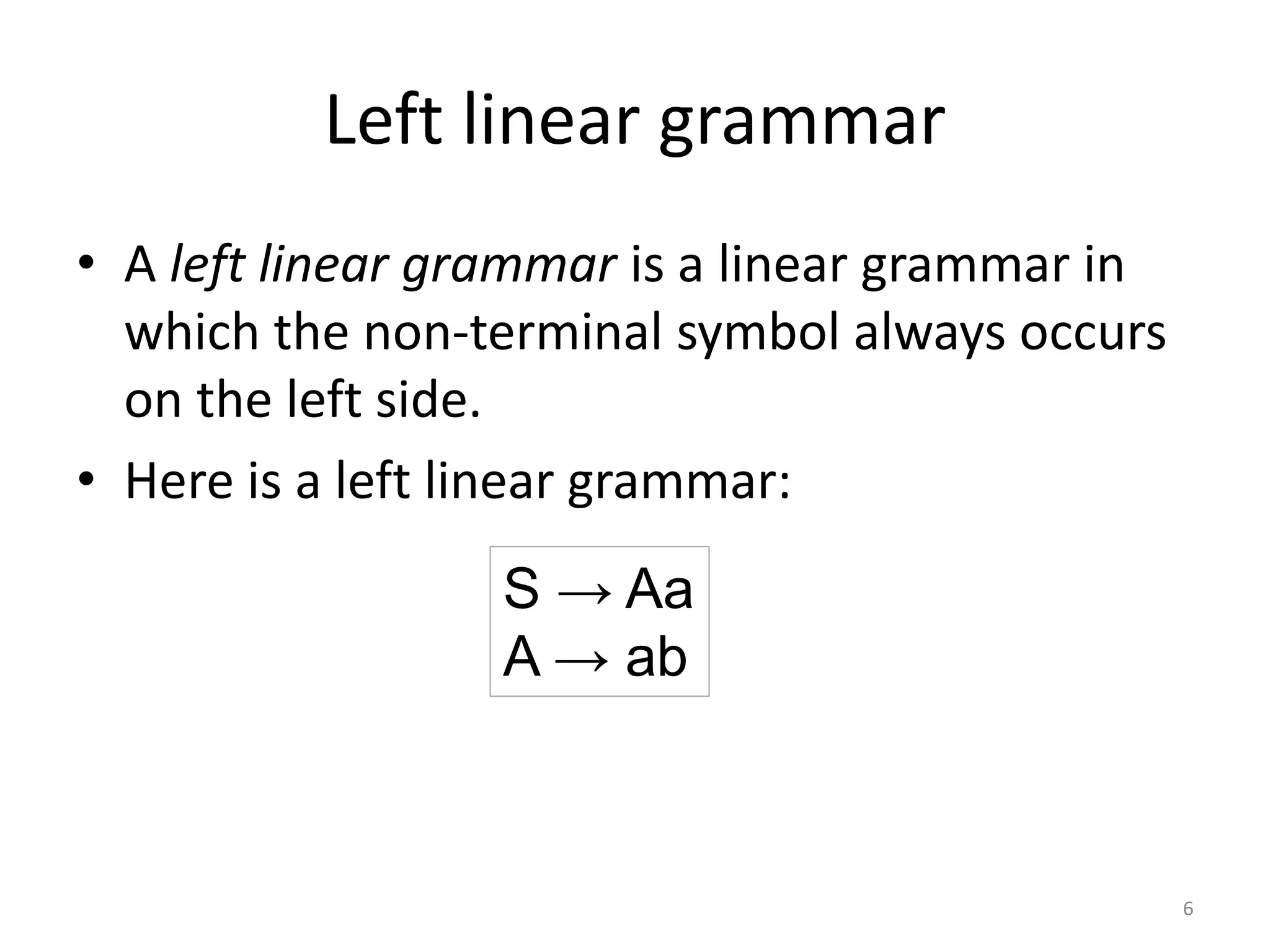 Left linear grammar
• A left linear grammar is a linear grammar in
which the non-terminal symbol always occurs
on the left side.
• Here is a left linear grammar:
S → Aa
A → ab
6
 
