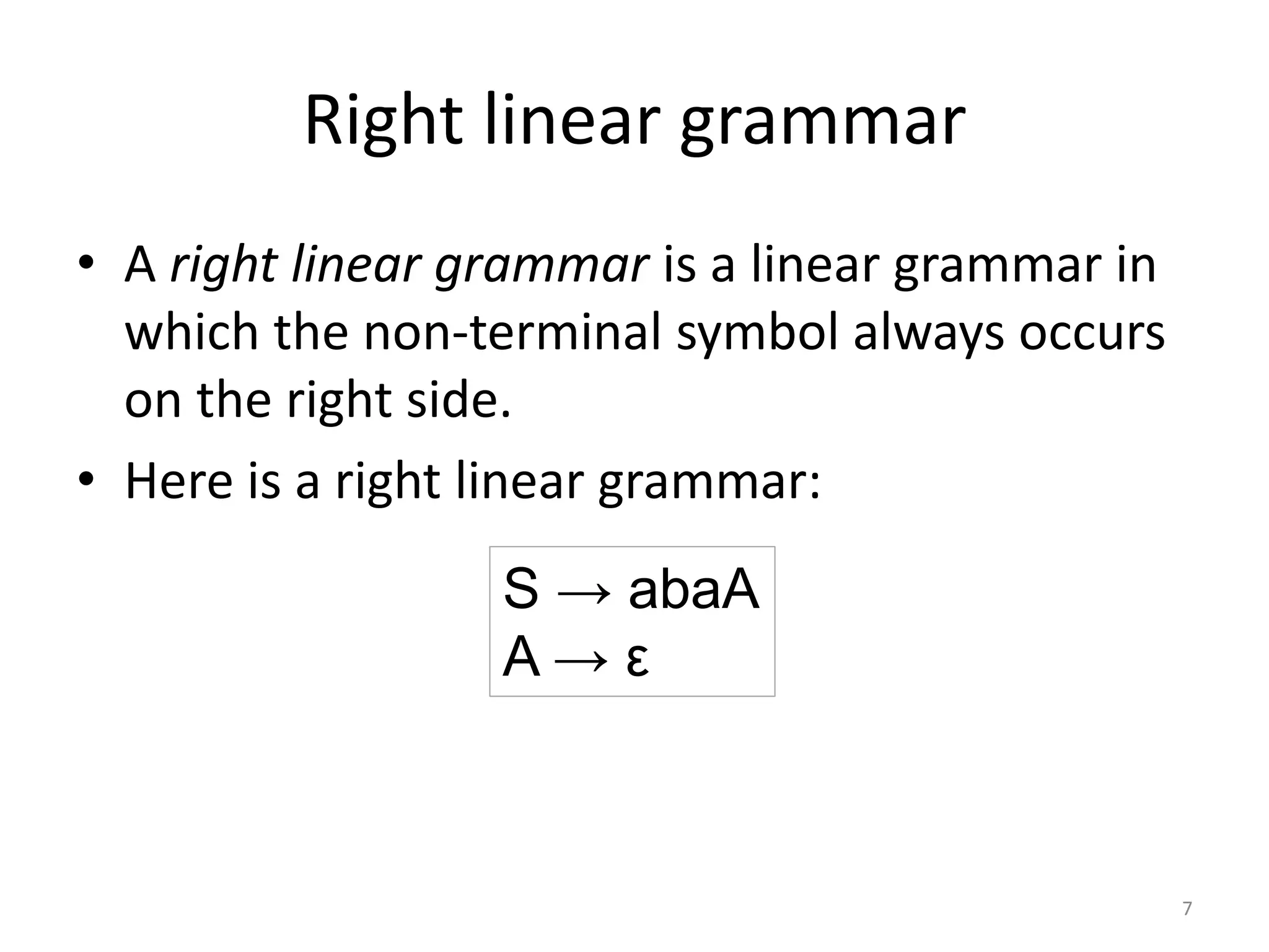 Right linear grammar
• A right linear grammar is a linear grammar in
which the non-terminal symbol always occurs
on the right side.
• Here is a right linear grammar:
S → abaA
A → ε
7
 
