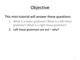 Objective
This mini-tutorial will answer these questions:
1. What is a linear grammar? What is a left linear
grammar? What is a right linear grammar?
2. Left linear grammars are evil – why?
3
 