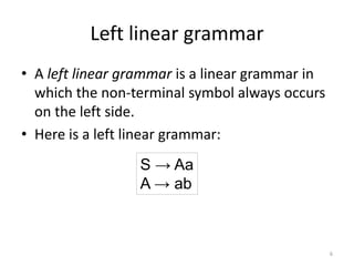 Left linear grammar
• A left linear grammar is a linear grammar in
which the non-terminal symbol always occurs
on the left side.
• Here is a left linear grammar:
S → Aa
A → ab
6
 