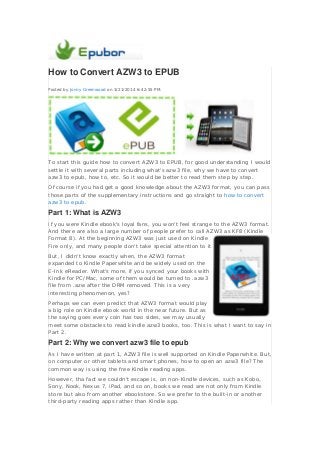 How to Convert AZW3 to EPUB
Posted by Jonny Greenwood on 3/21/2014 6:42:55 PM.
To start this guide how to convert AZW3 to EPUB, for good understanding I would
settle it with several parts including what's azw3 file, why we have to convert
azw3 to epub, how to, etc. So it would be better to read them step by step.
Of course if you had get a good knowledge about the AZW3 format, you can pass
those parts of the supplementary instructions and go straight to how to convert
azw3 to epub.
Part 1: What is AZW3
If you were Kindle ebook's loyal fans, you won't feel strange to the AZW3 format.
And there are also a large number of people prefer to call AZW3 as KF8 (Kindle
Format 8). At the beginning AZW3 was just used on Kindle
Fire only, and many people don't take special attention to it.
But, I didn't know exactly when, the AZW3 format
expanded to Kindle Paperwhite and be widely used on the
E-Ink eReader. What's more, if you synced your books with
Kindle for PC/Mac, some of them would be turned to .azw3
file from .azw after the DRM removed. This is a very
interesting phenomenon, yes?
Perhaps we can even predict that AZW3 format would play
a big role on Kindle ebook world in the near future. But as
the saying goes every coin has two sides, we may usually
meet some obstacles to read kindle azw3 books, too. This is what I want to say in
Part 2.
Part 2: Why we convert azw3 file to epub
As I have written at part 1, AZW3 file is well supported on Kindle Paperwhite. But,
on computer or other tablets and smart phones, how to open an azw3 file? The
common way is using the free Kindle reading apps.
However, tha fact we couldn't escape is, on non-Kindle devices, such as Kobo,
Sony, Nook, Nexus 7, iPad, and so on, books we read are not only from Kindle
store but also from another ebookstore. So we prefer to the built-in or another
third-party reading apps rather than Kindle app.
 