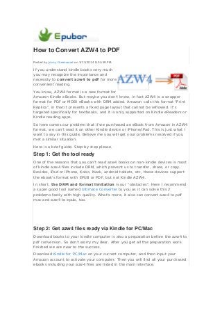How to Convert AZW4 to PDF
Posted by Jonny Greenwood on 3/23/2014 8:03:59 PM.
If you understand kindle books very much
you may recognize the importance and
necessity to convert azw4 to pdf for more
convenient reading.
You know, AZW4 format is a new format for
Amazon Kindle eBooks. But maybe you don't know, in fact AZW4 is a wrapper
format for PDF or MOBI eBooks with DRM added. Amazon calls this format "Print
Replica", in that it presents a fixed page layout that cannot be reflowed. It's
targeted specifically for textbooks, and it is only supported on Kindle eReaders or
Kindle reading apps.
So here comes our problem that if we purchased an eBook from Amazon in AZW4
format, we can't read it on other Kindle device or iPhone/iPad. This is just what I
want to say in this guide. Believe me you will get your problems resolved if you
met a similar situation.
Here is a brief guide. Step by step please.
Step 1: Get the tool ready
One of the reasons that you can't read azw4 books on non-kindle devices is most
of kindle azw4 files include DRM, which prevent us to transfer, share, or copy.
Besides, iPad or iPhone, Kobo, Nook, android tablets, etc, those devices support
the ebook's format with EPUB or PDF, but not Kindle AZW4.
In short, the DRM and format limitation is our "obstacles". Here I recommend
a super good tool named Ultimate Converter to you as it can solve this 2
problems fastly with high quality. What's more, it also can convert azw4 to pdf
mac and azw4 to epub, too.
Step 2: Get azw4 files ready via Kindle for PC/Mac
Download books to your kindle computer is also a preparation before the azw4 to
pdf conversion. So don't worry my dear. After you get all the preparation work
finished we are near to the success.
Download Kindle for PC/Mac on your current computer, and then input your
Amazon account to activate your computer. Then you will find all your purchased
ebooks including your azw4 files are listed in the main interface.
 
