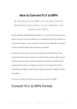 Copy Right www.imelfin.com

How to Convert FLV to MP4
By converting FLV to MP4, we can watch most of
downloaded online videos on our cellphones and
tablets when offline.
FLV was originally developed by Macromedia, it is a container file format used to
deliver video over the Internet. When we try to download videos from websites like
YouTube and Vimeo, in most cases the format will be FLV. While MP4 is accepted
by most of mobile gadgets like smartphones and tablets.

According to some surveys, majority of smartphones and tablets owners will
watch online video on those devices, but watching videos online requires a good
network connection, which cannot be guaranteed sometimes. Someone would
download online videos on computer, but the FLV is not supported by many
smartphones and tablets. At this rate, we need to convert FLV to MP4 for solving
the problem.

This article is going to introduce an easy way to convert FLV to MP4.

Convert FLV to MP4 format

1

 