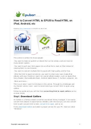 How to Convert HTML to EPUB to Read HTML on
iPad, Android, etc
Posted by Jonny Greenwood on 1/25/2014 12:09:17 AM.

This article is written for those people:
-You want to make or publish an ebook that can be widely used and read on
many ebook readers.
-You want to pull your html pages into an ePub file to read on iPad instead of
viewing them in your browser.
-You want to convert multiple html to epub with high quality and for free.
-After the html to epub conversion, you want to share your own-made ePub
eBooks with your friends or read it on overall eBook readers, such as Apple iPad,
Sony Reader, Barnes&Noble Nook, Android tablet Nexus 7, Surface computer, etc.
-More and more...
This is just what I want to introduce in this article. Through my challenges and
my friends' advice, here I want to recommend you convert html to epub using
calibre.
Follow my guide and you will find that converting html to epub calibre can be
as easy as pie.

Step1: Downlaod Calibre
As Calibre is a famous ebook converter and ebook library manager, it can easily
convert html ebooks to epub format. Besides, with this tool you can also convert
html to pdf, convert html to text, convert lit to epub, and so on.
Firstly download Calibre and select a proper version for your PC. Here we select
"Windows".

Copyright: www.epubor.com

1

 