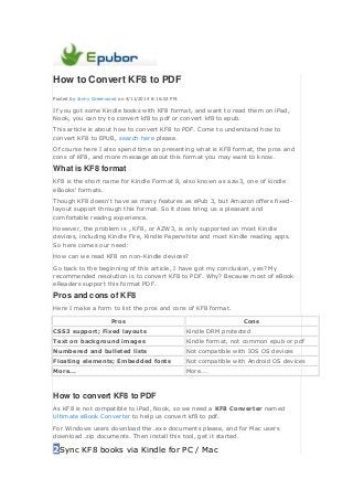 How to Convert KF8 to PDF
Posted by Jonny Greenwood on 4/11/2014 8:16:02 PM.
If you got some Kindle books with KF8 format, and want to read them on iPad,
Nook, you can try to convert kf8 to pdf or convert kf8 to epub.
This article is about how to convert KF8 to PDF. Come to understand how to
convert KF8 to EPUB, search here please.
Of course here I also spend time on presenting what is KF8 format, the pros and
cons of KF8, and more message about this format you may want to know.
What is KF8 format
KF8 is the short name for Kindle Format 8, also known as azw3, one of kindle
eBooks' formats.
Though KF8 doesn't have as many features as ePub 3, but Amazon offers fixed-
layout support through this format. So it does bring us a pleasant and
comfortable readng experience.
However, the problem is , KF8, or AZW3, is only supported on most Kindle
devices, including Kindle Fire, Kindle Paperwhite and most Kindle reading apps.
So here comes our need:
How can we read KF8 on non-Kindle devices?
Go back to the beginning of this article, I have got my conclusion, yes? My
recommended resolution is to convert KF8 to PDF. Why? Because most of eBook
eReaders support this format PDF.
Pros and cons of KF8
Here I make a form to list the pros and cons of KF8 format.
Pros Cons
CSS3 support; Fixed layouts Kindle DRM protected
Text on background images Kindle format, not common epub or pdf
Numbered and bulleted lists Not compatible with IOS OS devices
Floating elements; Embedded fonts Not compatible with Android OS devices
More... More...
How to convert KF8 to PDF
As KF8 is not compatible to iPad, Nook, so we need a KF8 Converter named
Ultimate eBook Converter to help us convert kf8 to pdf.
For Windows users download the .exe documents please, and for Mac users
download .zip documents. Then install this tool, get it started.
2Sync KF8 books via Kindle for PC / Mac
 