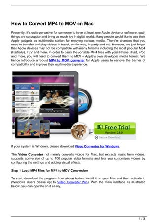How to Convert MP4 to MOV on Mac
Presently, it’s quite pervasive for someone to have at least one Apple device or software, such
things are so popular and bring us much joy in digital world. Many people would like to use their
Apple gadgets as multimedia station for enjoying various media. There’re chances that you
need to transfer and play videos in travel, on the way, in party and etc. However, we just forget
that Apple devices may not be compatible with many formats including the most popular Mp4
(Partially), FLV and more. In order to carry the portable MP4 files with your iPhone, iPad, iPod
and more, you will need to convert them to MOV – Apple’s own developed media format. We
hence introduce a robust MP4 to MOV converter for Apple users to remove the barrier of
compatibility and improve their multimedia experience.




If your system is Windows, please download Video Converter for Windows.

The Video Converter not merely converts videos for Mac, but extracts music from videos,
supports conversion of up to 100 popular video formats and lets you customizes videos by
configuring the settings and adding visual effects.

Step 1 Load MP4 Files for MP4 to MOV Conversion

To start, download the program from above button, install it on your Mac and then activate it.
(Windows Users please opt to Video Converter Win). With the main interface as illustrated
below, you can operate on it easily.




                                                                                            1/3
 