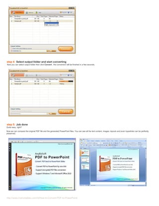 step 4: Select output folder and start converting
Now you can select output folder then click Convert , the conversion will be finished in a few seconds.




step 5: Job done
Quite easy, right?
Now we can compare the original PDF file and the generated PowerPoint files. You can see all the text content, images, layouts and even hyperlinks can be perfectly
preserved.




http://www.instructables.com/id/How-to-Convert-PDF-to-PowerPoint/
 