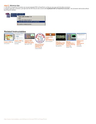 step 6: Advance tips
1. The PDF to PowerPoint Converter can convert protected PDF to PowerPoint, so that you can copy and print after conversion.
2. Support right-click conversion, just right click the PDF file and click convert with AnyBizSoft PDF to PowerPoint Converter , the conversion will be done without
launching the interface.




   Related Instructables

                                                                                Create a PDF
                                                                                (from
                                        How to make                             ANYTHING!) by
                    Create a PDF by     graphics for a                          technosapien                                                Adding your
 Create a PDF by    instructables                                                                   How To              Making              digital
                                        DDR style game                                              Create/Edit PDF     Graphics for a
 artmywork          member                                                                                                                  signiature to
                                        by Noah1194         How to Convert                          Files For Free      Scratch Racing      Docs by
                                                            PowerPoint to                           by gigafide         Game by             mrcamuti
                                                            EPS files by                                                Noah1194
                                                            blakeredfield

Advertisements




  http://www.instructables.com/id/How-to-Convert-PDF-to-PowerPoint/
 