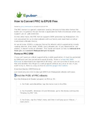 How to Convert PRC to EPUB Free
Posted by Jonny Greenwood on 3/26/2014 8:00:47 PM.
The PRC format is a generic extension used by Amazon to hide what format the
books are. In general, the prc format is applicable for Palm OS devices which only
support .prc or .pdb extension.
On the other hand, the PRC format supports DRM protection by Mobipocket. It's
not convenient for us to share eBooks with our family and read them on other
mainstream eReader device.
As we all know, EPUB is a popular format for eBooks which supported by mostly
reading devices: iPad, Nook, KOBO, Sony eReader etc. If you download an .prc
ebooks, it doesn't work on eReader. This Guide will teach us how to remove drm
from prc and convert Mobipocket prc to epub.
Remove PRC DRM
If you can't open prc eBook supported by mobile application, it must be protected
by DRM and can't be converted to epub directly. There is a free PRC DRM
Removal to download from Apprentice Alf blog. I am not sure that it works on all
files and whether this Plugin is a safe program without any virus or not. If you
want to try it, there is a way to how to add the plugin into Calibre.
Download Epubor DRM Removal:
Just need only one click to decrypt DRM from Mobipocket eBooks with ease.
1Find the PIDS of PRC eBooks
Run the Mobipocket Reader program on PDA or PC.
1. For Palm and eBookMan, tap the menu icon in the PDA.
2. For PocketPC, Windows CE and Windows, go to the library and tap the
"Display my PID" link.
3. For Psion, tap the "Help" menu and then it will pop up an "About..."
menu item.
 