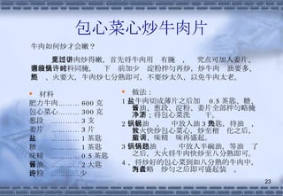 包心菜心炒牛肉片 材料 肥力牛肉……… 600 克 包心菜心……… 300 克 葱段  ………… 3 支 姜片  ………… 3 片 盐  ………… 1 茶匙 糖  ………… 1 茶匙 味精  ………… 0.5 茶匙 酱油  ………… 2 大匙 淀粉  …………少许 做法： 1 、牛肉切成薄片之后加盐 0.5 茶匙、糖、酱油、葱段、淀粉、姜片全部拌匀略腌一下；将包心菜洗净沥干。 2 、起油锅，锅中放入油 3 大匙，待油热，大火快炒包心菜心，炒至稍软化之后，用盐、味精调味再盛起。 3 、另起油锅，锅中放入半碗油，等油热了之后，大火将牛肉快炒至八分熟即可。 4 、将炒好的包心菜到如八分熟的牛肉中，两者略为炒匀之后即可盛起装盘。 牛肉如何炒才会嫩？ 要将牛肉炒得嫩，首先将牛肉用见有腌过，讲究点可加入姜片、葱段及调味料同腌，临下锅前加少许淀粉拌匀再炒，炒牛肉时油要多、要热、火要大，牛肉炒七分熟即可，不要炒太久，以免牛肉太老。 