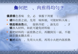 如何把鱼、肉煎得均匀？ 要煎得色香味俱全，必须掌握下列要领： 材料在煎之前，先用调味料制，可使材料入味； 材料入锅之前，应按秩序把锅、油先后烧热，才可放入材料、如此可避免材料粘锅； 应把材料的一面煎熟之后，再翻到另一面，不能随意翻来翻去煎； 煎鱼或肉时，先用大火煎，再用小火把内部煎熟。 