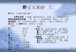 青豆玉米炒虾仁 材料 虾仁  ………… 500 克 青豆  ………… 30 克 玉米  ………… 30 克 胡萝卜………… 3 跟 鸡蛋  ………… 1 个 葱段  ………… 3 支 盐  ………… 1.5 茶匙 糖  ………… 1.5 大匙 味精  ………… 1.5 茶匙 淀粉  …………少许 做法： 1 、虾仁洗净后用干布拭干，加入葱段、蛋白、淀粉拌匀腌一下；胡萝卜去皮切丁，将胡萝卜丁、青豆、玉米放至锅中炒至六分熟盛起。 2 、起油锅，锅中放油三大匙，待油热先炒虾仁，五分熟时即可加入胡萝卜丁、青豆、玉米炒匀，以盐、糖、味精调味，以淀粉勾芡即可。 如何将虾仁炒得又脆又嫩？ 一般为了将虾仁炒脆，通常会加入小苏打粉，但这会失去虾仁本身的鲜美，其实只要选购新鲜的虾仁，炒起来都会变脆的。虾仁买回来先去泥肠，洗净后用布将水分擦干，再加入盐、蛋白、淀粉拌匀，放进冰箱冰约 30 分钟再炒，炒出的虾仁必脆。 