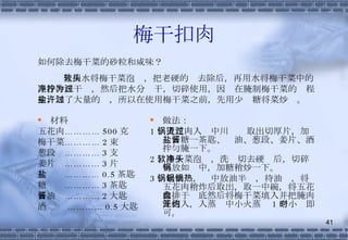 梅干扣肉 材料 五花肉………… 500 克 梅干菜………… 2 束 葱段  ………… 3 支 姜片  ………… 3 片 盐  ………… 0.5 茶匙 糖  ………… 3 茶匙 酱油  ………… 2 大匙 酒  ………… 0.5 大匙 做法： 1 、五花肉入锅中川烫过取出切厚片，加盐、糖一茶匙、酱油、葱段、姜片、酒拌匀腌一下。 2 、梅干菜泡软，洗净切去硬头后，切碎再放如锅中，加糖稍炒一下。 3 、起油锅，锅中放油半锅，待油热，将五花肉稍炸后取出，取一中碗，将五花肉排于盘底然后将梅干菜填入并把腌肉汁倒入，入蒸笼中小火蒸约 1 个小时即可。 如何除去梅干菜的砂粒和咸味？ 先用水将梅干菜泡软，把老硬的头去除后，再用水将梅干菜中的泥沙冲洗干净，然后把水分拧干，切碎使用，因为在腌制梅干菜的过程中，加了大量的盐，所以在使用梅干菜之前，先用少许糖将菜炒过。 