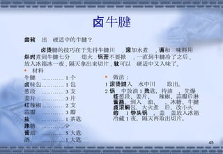 卤牛腱 材料 牛腱  ………… 1 个 卤味包………… 1 包 葱段  ………… 3 支 姜片  ………… 3 片 红辣椒………… 2 支 蒜瓣  ………… 3 瓣 盐  ………… 1 茶匙 冰糖  …………少许 酱油  ………… 5 大匙 酒  ………… 1 大匙 做法： 1 、牛腱入滚水中川烫过取出。 2 、锅中放油 1 大匙，待油热，先爆香葱段、姜片、红辣椒、蒜瓣后淋上酒。到入酱油、盐、冰糖、牛腱及卤味包，大火煮滚后，改小火焖著约 1 个半钟头，盖锅盖放入冰箱冷藏 1 夜，隔天再取出切片。 如何卤出软硬适中的牛腱？ 卤牛腱的技巧在于先将牛腱川烫 , 另加水煮滚 , 再和调味料用小火煮到牛腱七分烂时熄火 . 锅盖不要掀开 , 一直到牛腱冷了之后 , 放入冰箱冰一夜 , 隔天拿出来切片 , 就可以软硬适中又入味了。 