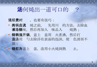 如何炖出一道可口的汤？ 炖汤比较费时，也要有技巧： 肉类在入锅炖之前，应先用川烫的方法，去除血水与腥味，然后再加入调味品入汤锅炖熟； 材料入锅后，盖上锅盖用强火煮沸，然后打开锅盖，用汤勺去除浮在表面的泡沫，使汤色清而不混； 最后再盖上锅盖，改用小火炖到熟烂为止。 