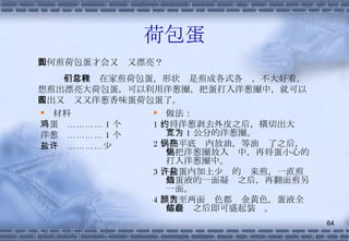 荷包蛋 材料 鸡蛋  ………… 1 个 洋葱  ………… 1 个 盐  …………少许 做法： 1 、将洋葱剥去外皮之后，横切出大约宽为 1 公分的洋葱圈。 2 、在平底锅内放油，等油热了之后，先把洋葱圈放入锅中，再将蛋小心的打入洋葱圈中。 3 、在蛋内加上少许的盐来煎，一直煎到蛋液的一面凝结之后，再翻面煎另一面。 4 、煎至两面颜色都为金黄色，蛋液全部凝结之后即可盛起装盘。 如何煎荷包蛋才会又圆又漂亮？ 平常我们在家煎荷包蛋，形状总是煎成各式各样，不大好看。想煎出漂亮大荷包蛋，可以利用洋葱圈，把蛋打入洋葱圈中，就可以煎出又圆又又洋葱香味蛋荷包蛋了。 
