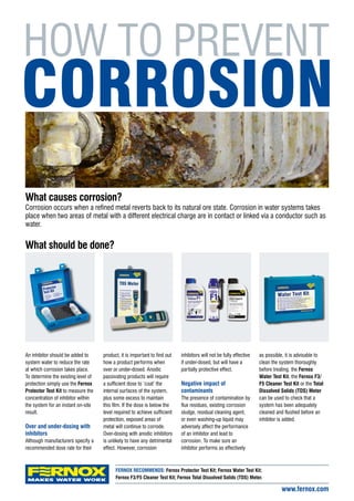 Corrosion occurs when a refined metal reverts back to its natural ore state. Corrosion in water systems takes
place when two areas of metal with a different electrical charge are in contact or linked via a conductor such as
water.
An inhibitor should be added to
system water to reduce the rate
at which corrosion takes place.
To determine the existing level of
protection simply use the Fernox
Protector Test Kit to measure the
concentration of inhibitor within
the system for an instant on-site
result.
Over and under-dosing with
inhibitors
Although manufacturers specify a
recommended dose rate for their
product, it is important to find out
how a product performs when
over or under-dosed. Anodic
passivating products will require
a sufficient dose to ‘coat’ the
internal surfaces of the system,
plus some excess to maintain
this film. If the dose is below the
level required to achieve sufficient
protection, exposed areas of
metal will continue to corrode.
Over-dosing with anodic inhibitors
is unlikely to have any detrimental
effect. However, corrosion
inhibitors will not be fully effective
if under-dosed, but will have a
partially protective effect.
Negative impact of
contaminants
The presence of contamination by
flux residues, existing corrosion
sludge, residual cleaning agent,
or even washing-up liquid may
adversely affect the performance
of an inhibitor and lead to
corrosion. To make sure an
inhibitor performs as effectively
as possible, it is advisable to
clean the system thoroughly
before treating. the Fernox
Water Test Kit, the Fernox F3/
F5 Cleaner Test Kit or the Total
Dissolved Solids (TDS) Meter
can be used to check that a
system has been adequately
cleaned and flushed before an
inhibitor is added.
www.fernox.com
CORROSION
HOW TO PREVENT
What causes corrosion?
What should be done?
FERNOX RECOMMENDS: Fernox Protector Test Kit; Fernox Water Test Kit;
Fernox F3/F5 Cleaner Test Kit; Fernox Total Dissolved Solids (TDS) Meter.
 