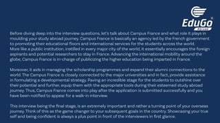 Before diving deep into the interview questions, let’s talk about Campus France and what role it plays in
moulding your study abroad journey. Campus France is basically an agency led by the French government
to promoting their educational floors and international services for the students across the world.
More like a public institution, instilled in every major city of the world, it essentially encourages the foreign
aspirants and potential researchers to stay in France. Advancing the international mobility around the
globe, Campus France is in-charge of publicizing the higher education being imparted in France.
Moreover, it aids in managing the scholarship programmes and expand their alumni connections to the
world. The Campus France is closely connected to the major universities and in fact, provide assistance
in formulating a developmental strategy. Paving an incredible stage for the students to outshine over
their potential and further, equip them with the appropriate tools during their esteemed study abroad
journey. Thus, Campus France comes into play after the application is submitted successfully and you
have been notified to appear for a walk-in interview.
This interview being the final stage, is an extremely important and rather a turning point of your overseas
journey. Think of this as the game changer to your subsequent goals in the country. Showcasing your true
self and being confident is always a plus point in front of the interviewers in first glance.
 