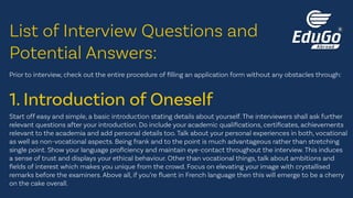 Prior to interview, check out the entire procedure of filling an application form without any obstacles through:
Start off easy and simple, a basic introduction stating details about yourself. The interviewers shall ask further
relevant questions after your introduction. Do include your academic qualifications, certificates, achievements
relevant to the academia and add personal details too. Talk about your personal experiences in both, vocational
as well as non-vocational aspects. Being frank and to the point is much advantageous rather than stretching
single point. Show your language proficiency and maintain eye-contact throughout the interview. This induces
a sense of trust and displays your ethical behaviour. Other than vocational things, talk about ambitions and
fields of interest which makes you unique from the crowd. Focus on elevating your image with crystallised
remarks before the examiners. Above all, if you’re fluent in French language then this will emerge to be a cherry
on the cake overall.
List of Interview Questions and
Potential Answers:
1. Introduction of Oneself
 