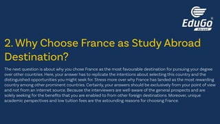 The next question is about why you chose France as the most favourable destination for pursuing your degree
over other countries. Here, your answer has to replicate the intentions about selecting this country and the
distinguished opportunities you might seek for. Stress more over why France has landed as the most rewarding
country among other prominent countries. Certainly, your answers should be exclusively from your point of view
and not from an internet source. Because the interviewers are well-aware of the general prospects and are
solely seeking for the benefits that you are enabled to from other foreign destinations. Moreover, unique
academic perspectives and low tuition fees are the astounding reasons for choosing France.
2. Why Choose France as Study Abroad
Destination?
 