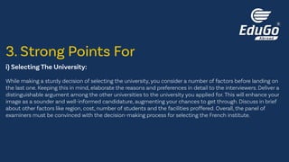 i) Selecting The University:
While making a sturdy decision of selecting the university, you consider a number of factors before landing on
the last one. Keeping this in mind, elaborate the reasons and preferences in detail to the interviewers. Deliver a
distinguishable argument among the other universities to the university you applied for. This will enhance your
image as a sounder and well-informed candidature, augmenting your chances to get through. Discuss in brief
about other factors like region, cost, number of students and the facilities proffered. Overall, the panel of
examiners must be convinced with the decision-making process for selecting the French institute.
3. Strong Points For
 