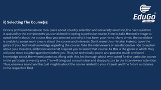 ii) Selecting The Course(s):
Once a profound discussion took place about country selection and university selection, the next question
is queued by the components you considered to opting a particular course. Here in, take the entire stage to
speak briefly about the course that you selected and why it has been your niche. Many times, the candidate
is unable to speak more clearly about the course and interests. Don’t make this mistake! Instead, open the
gates of your technical knowledge regarding the course. Take the interviewers on an elaborative ride to explain
about your interests, ambitions and what inspired you to select that course. As this is the genre in which they
will pose more counter-questions before you. Thus, be technically sound and possess much profound
knowledge about the whereabouts too. Along with this, be thorough about why opted for the particular course
in the particular university only. This will bring out a much clear and sharp picture to the interviewers’ attention.
Thus, ensure a sound and factual insights about the course related to your interest and the future outcomes
in the respective field.
 