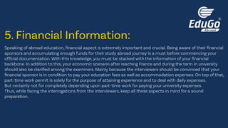 Speaking of abroad education, financial aspect is extremely important and crucial. Being aware of their financial
sponsors and accumulating enough funds for their study abroad journey is a must before commencing your
official documentation. With this knowledge, you must be stacked with the information of your financial
backbone. In addition to this, your economic scenario after reaching France and during the term in university
should also be clarified among the examiners. Mainly because the interviewers should be convinced that your
financial sponsor is in condition to pay your education fees as well as accommodation expenses. On top of that,
part-time work permit is solely for the purpose of attaining experience and to deal with daily expenses.
But certainly not for completely depending upon part-time work for paying your university expenses.
Thus, while facing the interrogations from the interviewers, keep all these aspects in mind for a sound
preparation.
5. Financial Information:
 
