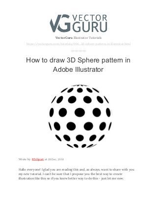  
VectorGuru ​Illustrator Tutorials 
https://vectorguru.com/tutorials/004_3d-sphere-pattern-in-illustrator.html 
 
How to draw 3D Sphere pattern in
Adobe Illustrator 
 
Wrote by ​RFclipart​at ​28 Dec, 2018
Hallo everyone! I glad you are reading this and, as always, want to share with you 
my new tutorial. I can’t be sure that I propose you the best way to create 
illustration like this so if you know better way to do this – just let me now. 
 