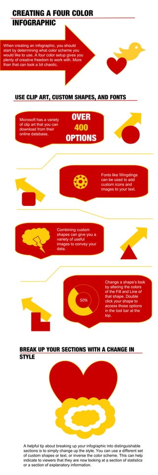 CREATING A FOUR COLOR
INFOGRAPHIC
When creating an infographic, you should
start by determining what color scheme you
would like to use. A four color setup gives you
plenty of creative freedom to work with. More
than that can look a bit chaotic.

USE CLIP ART, CUSTOM SHAPES, AND FONTS

Microsoft has a variety
of clip art that you can
download from their
online database.

OVER
400
OPTIONS



Fonts like Wingdings
can be used to add
custom icons and
images to your text.

Combining custom
shapes can give you a
variety of useful
images to convey your
data.

50%

Change a shape’s look
by altering the colors
of the Fill and Line of
that shape. Double
click your shape to
access those options
in the tool bar at the
top.

BREAK UP YOUR SECTIONS WITH A CHANGE IN
STYLE

A helpful tip about breaking up your infographic into distinguishable
sections is to simply change up the style. You can use a different set
of custom shapes or text, or inverse the color scheme. This can help
indicate to viewers that they are now looking at a section of statistics
or a section of explanatory information.

 