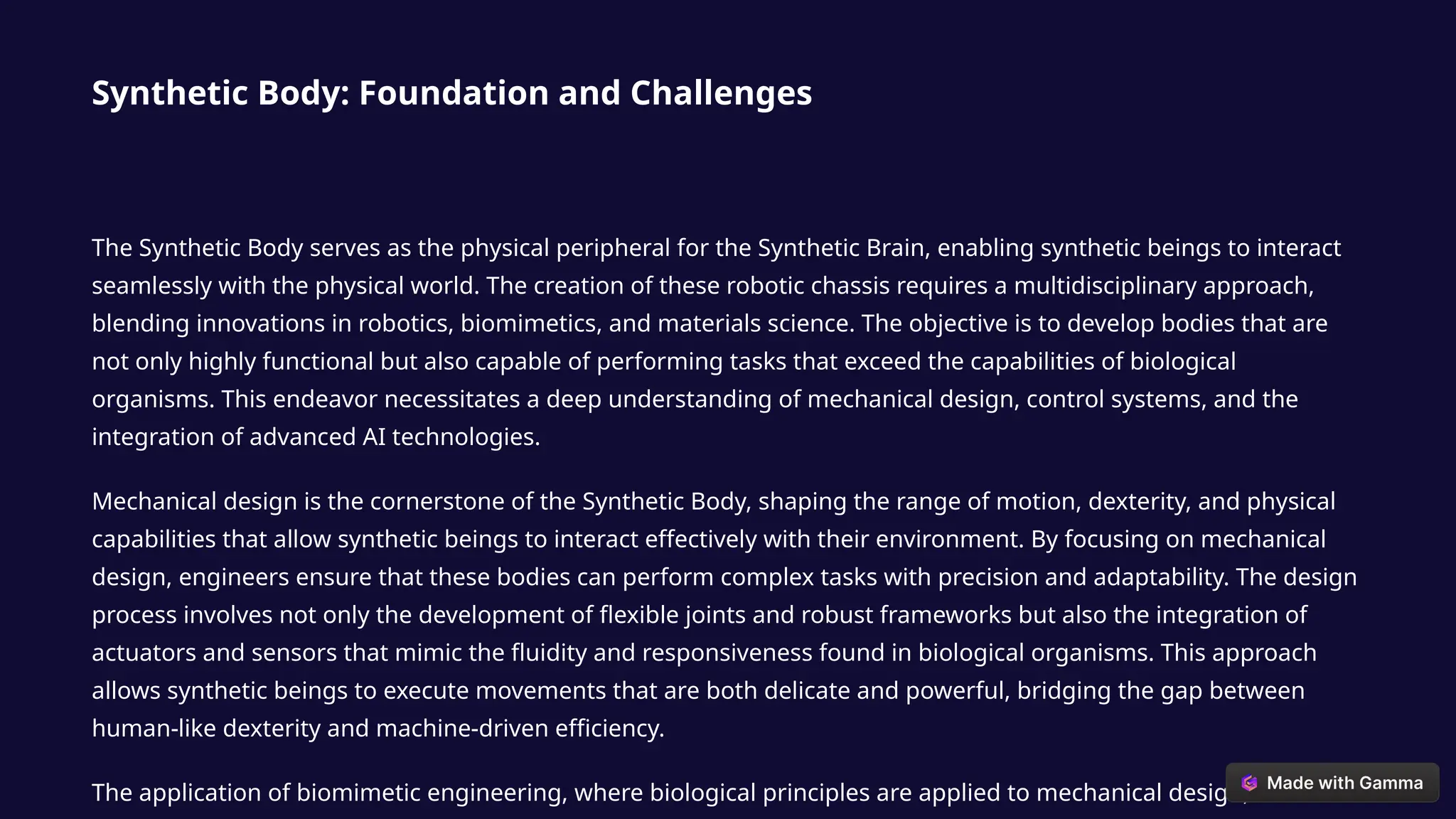 Synthetic Body: Foundation and Challenges
The Synthetic Body serves as the physical peripheral for the Synthetic Brain, enabling synthetic beings to interact
seamlessly with the physical world. The creation of these robotic chassis requires a multidisciplinary approach,
blending innovations in robotics, biomimetics, and materials science. The objective is to develop bodies that are
not only highly functional but also capable of performing tasks that exceed the capabilities of biological
organisms. This endeavor necessitates a deep understanding of mechanical design, control systems, and the
integration of advanced AI technologies.
Mechanical design is the cornerstone of the Synthetic Body, shaping the range of motion, dexterity, and physical
capabilities that allow synthetic beings to interact effectively with their environment. By focusing on mechanical
design, engineers ensure that these bodies can perform complex tasks with precision and adaptability. The design
process involves not only the development of flexible joints and robust frameworks but also the integration of
actuators and sensors that mimic the fluidity and responsiveness found in biological organisms. This approach
allows synthetic beings to execute movements that are both delicate and powerful, bridging the gap between
human-like dexterity and machine-driven efficiency.
The application of biomimetic engineering, where biological principles are applied to mechanical design, further
 
