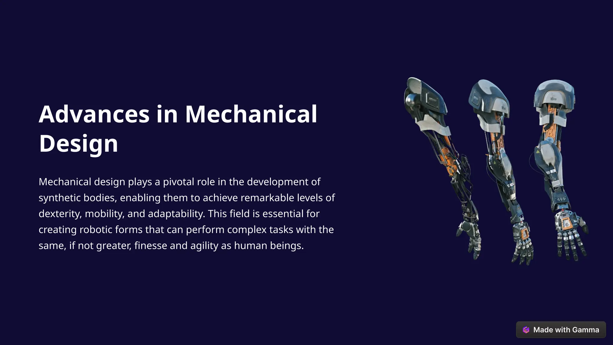 Advances in Mechanical
Design
Mechanical design plays a pivotal role in the development of
synthetic bodies, enabling them to achieve remarkable levels of
dexterity, mobility, and adaptability. This field is essential for
creating robotic forms that can perform complex tasks with the
same, if not greater, finesse and agility as human beings.
 