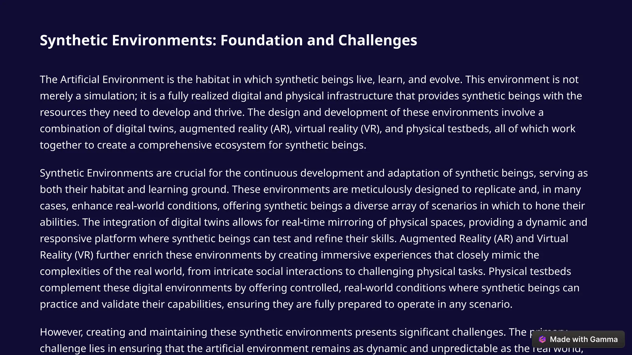 Synthetic Environments: Foundation and Challenges
The Artificial Environment is the habitat in which synthetic beings live, learn, and evolve. This environment is not
merely a simulation; it is a fully realized digital and physical infrastructure that provides synthetic beings with the
resources they need to develop and thrive. The design and development of these environments involve a
combination of digital twins, augmented reality (AR), virtual reality (VR), and physical testbeds, all of which work
together to create a comprehensive ecosystem for synthetic beings.
Synthetic Environments are crucial for the continuous development and adaptation of synthetic beings, serving as
both their habitat and learning ground. These environments are meticulously designed to replicate and, in many
cases, enhance real-world conditions, offering synthetic beings a diverse array of scenarios in which to hone their
abilities. The integration of digital twins allows for real-time mirroring of physical spaces, providing a dynamic and
responsive platform where synthetic beings can test and refine their skills. Augmented Reality (AR) and Virtual
Reality (VR) further enrich these environments by creating immersive experiences that closely mimic the
complexities of the real world, from intricate social interactions to challenging physical tasks. Physical testbeds
complement these digital environments by offering controlled, real-world conditions where synthetic beings can
practice and validate their capabilities, ensuring they are fully prepared to operate in any scenario.
However, creating and maintaining these synthetic environments presents significant challenges. The primary
challenge lies in ensuring that the artificial environment remains as dynamic and unpredictable as the real world,
 