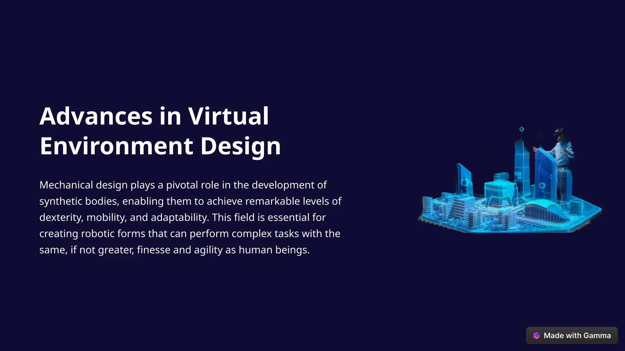 Advances in Virtual
Environment Design
Mechanical design plays a pivotal role in the development of
synthetic bodies, enabling them to achieve remarkable levels of
dexterity, mobility, and adaptability. This field is essential for
creating robotic forms that can perform complex tasks with the
same, if not greater, finesse and agility as human beings.
 