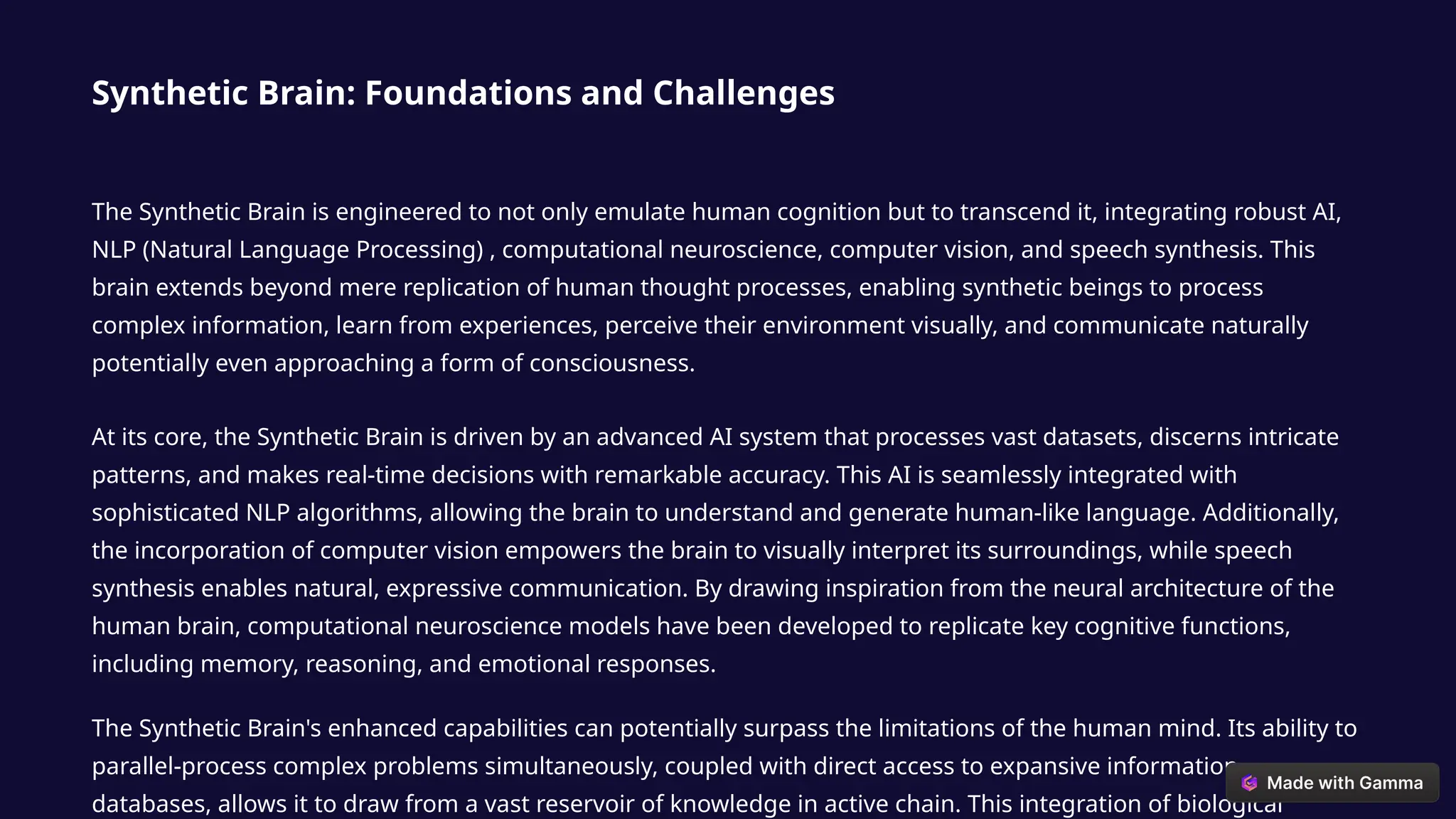 Synthetic Brain: Foundations and Challenges
The Synthetic Brain is engineered to not only emulate human cognition but to transcend it, integrating robust AI,
NLP (Natural Language Processing) , computational neuroscience, computer vision, and speech synthesis. This
brain extends beyond mere replication of human thought processes, enabling synthetic beings to process
complex information, learn from experiences, perceive their environment visually, and communicate naturally
potentially even approaching a form of consciousness.
At its core, the Synthetic Brain is driven by an advanced AI system that processes vast datasets, discerns intricate
patterns, and makes real-time decisions with remarkable accuracy. This AI is seamlessly integrated with
sophisticated NLP algorithms, allowing the brain to understand and generate human-like language. Additionally,
the incorporation of computer vision empowers the brain to visually interpret its surroundings, while speech
synthesis enables natural, expressive communication. By drawing inspiration from the neural architecture of the
human brain, computational neuroscience models have been developed to replicate key cognitive functions,
including memory, reasoning, and emotional responses.
The Synthetic Brain's enhanced capabilities can potentially surpass the limitations of the human mind. Its ability to
parallel-process complex problems simultaneously, coupled with direct access to expansive information
databases, allows it to draw from a vast reservoir of knowledge in active chain. This integration of biological
 