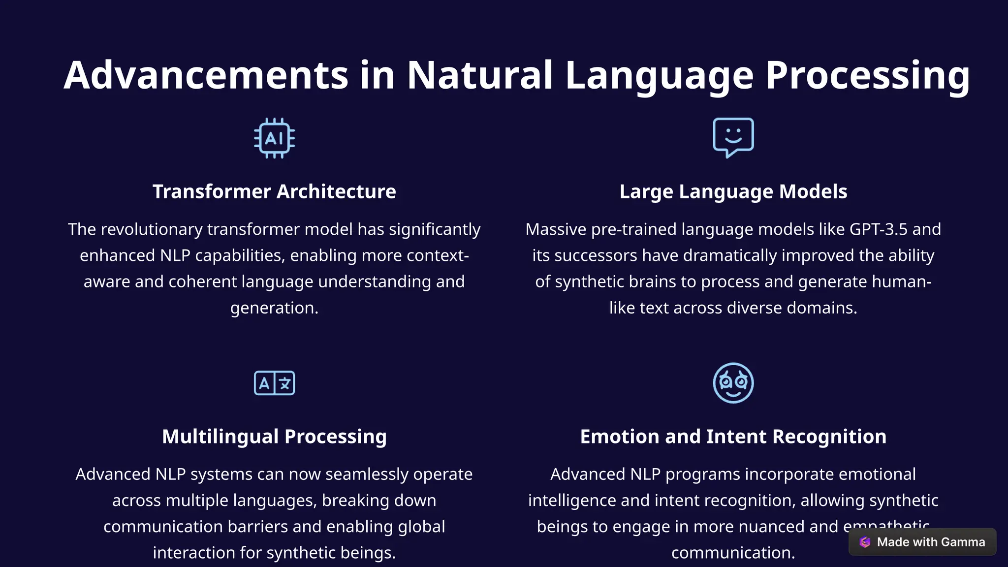 Advancements in Natural Language Processing
Transformer Architecture
The revolutionary transformer model has significantly
enhanced NLP capabilities, enabling more context-
aware and coherent language understanding and
generation.
Large Language Models
Massive pre-trained language models like GPT-3.5 and
its successors have dramatically improved the ability
of synthetic brains to process and generate human-
like text across diverse domains.
Multilingual Processing
Advanced NLP systems can now seamlessly operate
across multiple languages, breaking down
communication barriers and enabling global
interaction for synthetic beings.
Emotion and Intent Recognition
Advanced NLP programs incorporate emotional
intelligence and intent recognition, allowing synthetic
beings to engage in more nuanced and empathetic
communication.
 