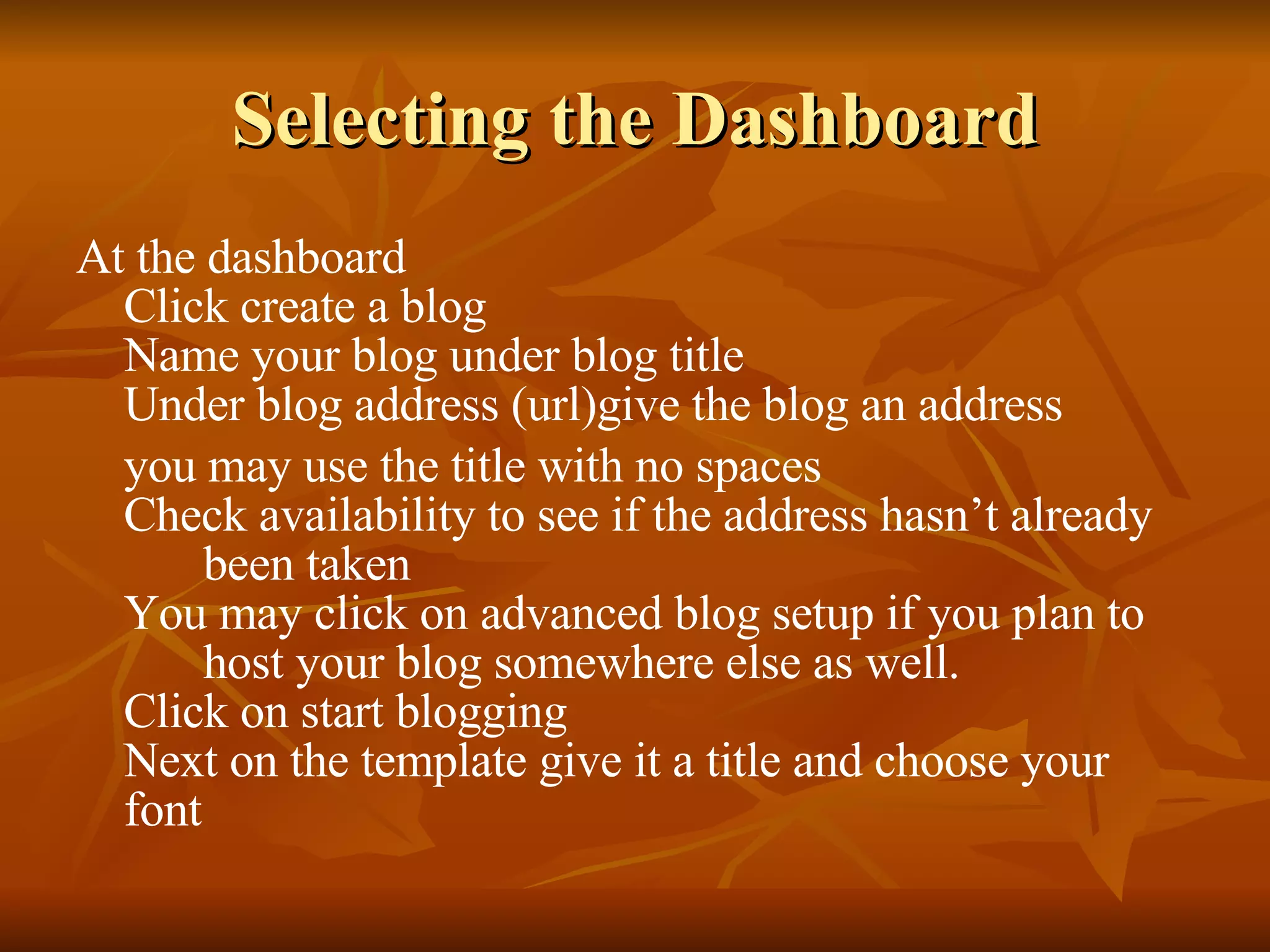 Selecting the Dashboard At the dashboard Click create a blog Name your blog under blog title Under blog address (url)give the blog an address  you may use the title with no spaces Check availability to see if the address hasn’t already  been taken You may click on advanced blog setup if you plan to  host your blog somewhere else as well. Click on start blogging Next on the template give it a title and choose your font 