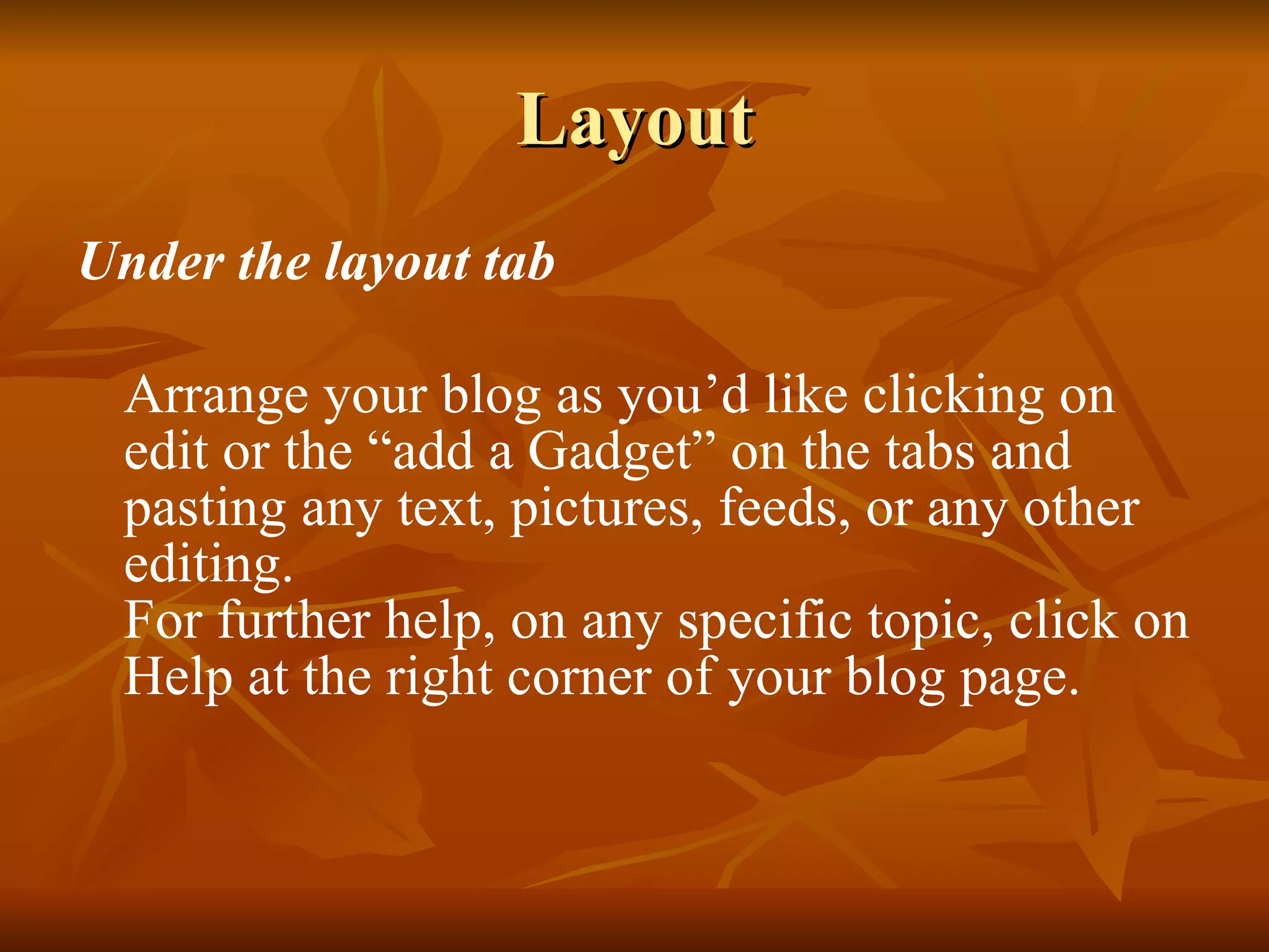 Layout Under the layout tab Arrange your blog as you’d like clicking on edit or the “add a Gadget” on the tabs and pasting any text, pictures, feeds, or any other editing. For further help, on any specific topic, click on Help at the right corner of your blog page. 
