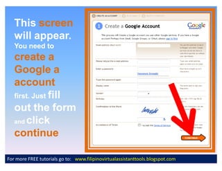 This screen
   will appear.
   You need to
   create a
   Google a
   account
   first. Just fill
   out the form
   and click

   continue

For more FREE tutorials go to: www.filipinovirtualassistanttools.blogspot.com
 