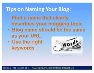Tips on Naming Your Blog:
    ‡ Find a name that clearly
      describes your blogging topic
    ‡ Blog name should be the same
      as your URL
    ‡ Use the right
      keywords


For more FREE tutorials go to: www.filipinovirtualassistanttools.blogspot.com
 
