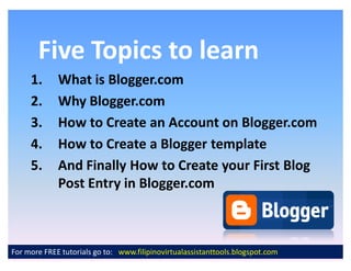 Five Topics to learn
     1.      What is Blogger.com
     2.      Why Blogger.com
     3.      How to Create an Account on Blogger.com
     4.      How to Create a Blogger template
     5.      And Finally How to Create your First Blog
             Post Entry in Blogger.com



For more FREE tutorials go to: www.filipinovirtualassistanttools.blogspot.com
 
