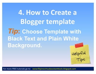 4. How to Create a
                 Blogger template
    Tip:
    Tip: Choose Template with
    Black Text and Plain White
    Background.


For more FREE tutorials go to: www.filipinovirtualassistanttools.blogspot.com
 