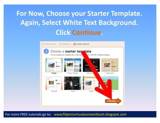 For Now, Choose your Starter Template.
        Again, Select White Text Background.
                   Click Continue.
                         Continue.




For more FREE tutorials go to: www.filipinovirtualassistanttools.blogspot.com
 