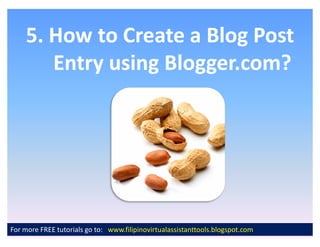5. How to Create a Blog Post
       Entry using Blogger.com?




For more FREE tutorials go to: www.filipinovirtualassistanttools.blogspot.com
 