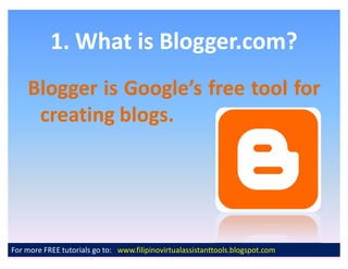 1. What is Blogger.com?
    Blogger is Google s free tool for
     creating blogs.
              blogs.




For more FREE tutorials go to: www.filipinovirtualassistanttools.blogspot.com
 